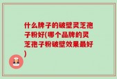 什么牌子的破壁灵芝孢子粉好(哪个品牌的灵芝孢子粉破壁效果最好)