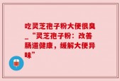 吃灵芝孢子粉大便很臭_“灵芝孢子粉：改善肠道健康，缓解大便异味”