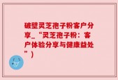 破壁灵芝孢子粉客户分享_“灵芝孢子粉：客户体验分享与健康益处”)