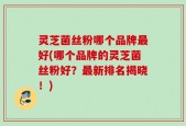 灵芝菌丝粉哪个品牌最好(哪个品牌的灵芝菌丝粉好？最新排名揭晓！)