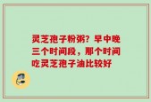 灵芝孢子粉粥？早中晚三个时间段，那个时间吃灵芝孢子油比较好