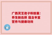 广西灵芝孢子粉胶囊：养生新选择 蕴含丰富营养与健康功效