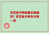 灵芝孢子粉胶囊价格国药？灵芝孢子粉多少钱一盒