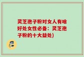 灵芝孢子粉对女人有啥好处女性必备：灵芝孢子粉的十大益处)