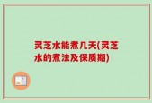 灵芝水能煮几天(灵芝水的煮法及保质期)