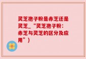 灵芝孢子粉是赤芝还是灵芝_“灵芝孢子粉：赤芝与灵芝的区分及应用”)