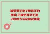 破壁灵芝孢子粉修正的用量(正确使用灵芝孢子粉的方法及建议用量)