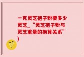一克灵芝孢子粉要多少灵芝_“灵芝孢子粉与灵芝重量的换算关系”)