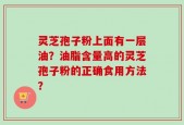 灵芝孢子粉上面有一层油？油脂含量高的灵芝孢子粉的正确食用方法？