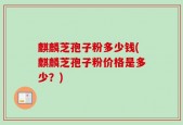 麒麟芝孢子粉多少钱(麒麟芝孢子粉价格是多少？)
