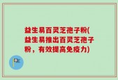 益生易百灵芝孢子粉(益生易推出百灵芝孢子粉，有效提高免疫力)