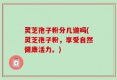灵芝孢子粉分几道吗(灵芝孢子粉，享受自然健康活力。)