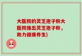 大医院的灵芝孢子粉大医院推出灵芝孢子粉，助力健康养生)