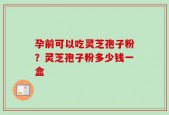 孕前可以吃灵芝孢子粉？灵芝孢子粉多少钱一盒