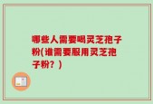 哪些人需要喝灵芝孢子粉(谁需要服用灵芝孢子粉？)