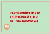 松花仙草牌灵芝孢子粉(松花仙草牌灵芝孢子粉：滋补佳品的首选)