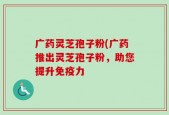 广药灵芝孢子粉(广药推出灵芝孢子粉，助您提升免疫力