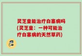 灵芝皇能治疗白塞病吗(灵芝皇：一种可能治疗白塞病的天然草药)