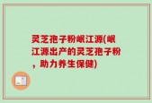 灵芝孢子粉岷江源(岷江源出产的灵芝孢子粉，助力养生保健)