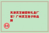 天津灵芝破壁粉礼盒厂家？广州灵芝孢子粉品牌