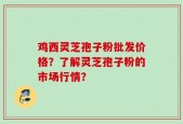 鸡西灵芝孢子粉批发价格？了解灵芝孢子粉的市场行情？