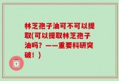 林芝孢子油可不可以提取(可以提取林芝孢子油吗？——重要科研突破！)