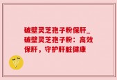 破壁灵芝孢子粉保肝_破壁灵芝孢子粉：高效保肝，守护肝脏健康