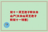 双十一灵芝孢子粉长白山产(长白山灵芝孢子粉双十一特惠)