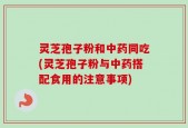 灵芝孢子粉和中药同吃(灵芝孢子粉与中药搭配食用的注意事项)
