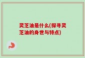 灵芝油是什么(探寻灵芝油的身世与特点)