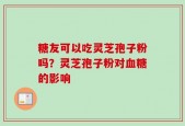 糖友可以吃灵芝孢子粉吗？灵芝孢子粉对血糖的影响