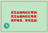 灵芝山楂枸杞红枣茶(灵芝山楂枸杞红枣茶：清肝明目，养生佳品)