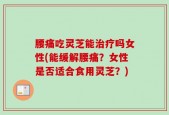 腰痛吃灵芝能治疗吗女性(能缓解腰痛？女性是否适合食用灵芝？)