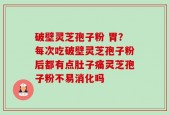 破壁灵芝孢子粉 胃？每次吃破壁灵芝孢子粉后都有点肚子痛灵芝孢子粉不易消化吗