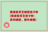 德源堂灵芝破壁孢子粉(德源堂灵芝孢子粉：高效破壁，提升健康)