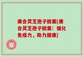 康合灵芝孢子胶囊(康合灵芝孢子胶囊：强化免疫力，助力健康)