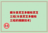 膜分离灵芝多糖和灵芝三萜(分离灵芝多糖和三萜的模膜技术)