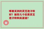 哪里买到的灵芝孢子粉好？推荐几个优质灵芝孢子粉购买渠道？
