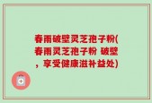 春雨破壁灵芝孢子粉(春雨灵芝孢子粉 破壁，享受健康滋补益处)