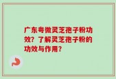 广东粤微灵芝孢子粉功效？了解灵芝孢子粉的功效与作用？
