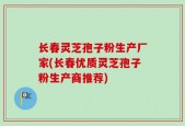 长春灵芝孢子粉生产厂家(长春优质灵芝孢子粉生产商推荐)