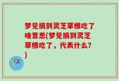 梦见摘到灵芝草根吃了啥意思(梦见摘到灵芝草根吃了，代表什么？)