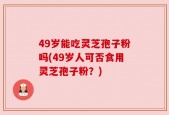 49岁能吃灵芝孢子粉吗(49岁人可否食用灵芝孢子粉？)