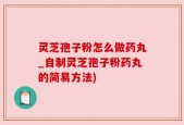 灵芝孢子粉怎么做药丸_自制灵芝孢子粉药丸的简易方法)