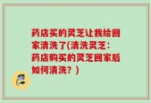 药店买的灵芝让我给回家清洗了(清洗灵芝：药店购买的灵芝回家后如何清洗？)