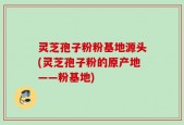 灵芝孢子粉粉基地源头(灵芝孢子粉的原产地——粉基地)