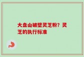 大盘山破壁灵芝粉？灵芝的执行标准