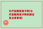 化疗后服用孢子粉(化疗后服用孢子粉的建议及注意事项)