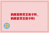 鹤鼎堂牌灵芝孢子粉_鹤鼎堂灵芝孢子粉)