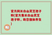 官方网长白山灵芝孢子粉(官方售长白山灵芝孢子粉，助您强体养生)